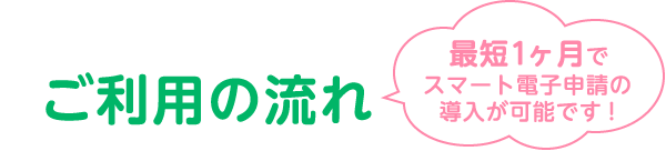 ご利用の流れ 最短1ヶ月でスマート電子申請の導入が可能です！